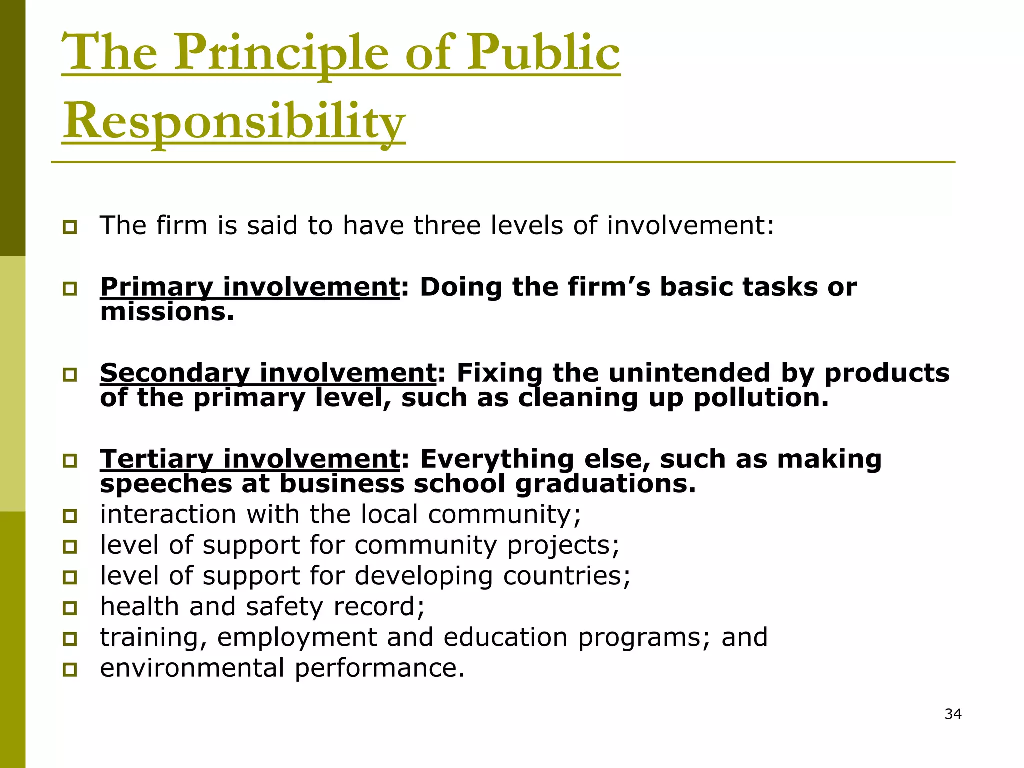 The Principle of Public
Responsibility
 The firm is said to have three levels of involvement:
 Primary involvement: Doing the firm’s basic tasks or
missions.
 Secondary involvement: Fixing the unintended by products
of the primary level, such as cleaning up pollution.
 Tertiary involvement: Everything else, such as making
speeches at business school graduations.
 interaction with the local community;
 level of support for community projects;
 level of support for developing countries;
 health and safety record;
 training, employment and education programs; and
 environmental performance.
34
 