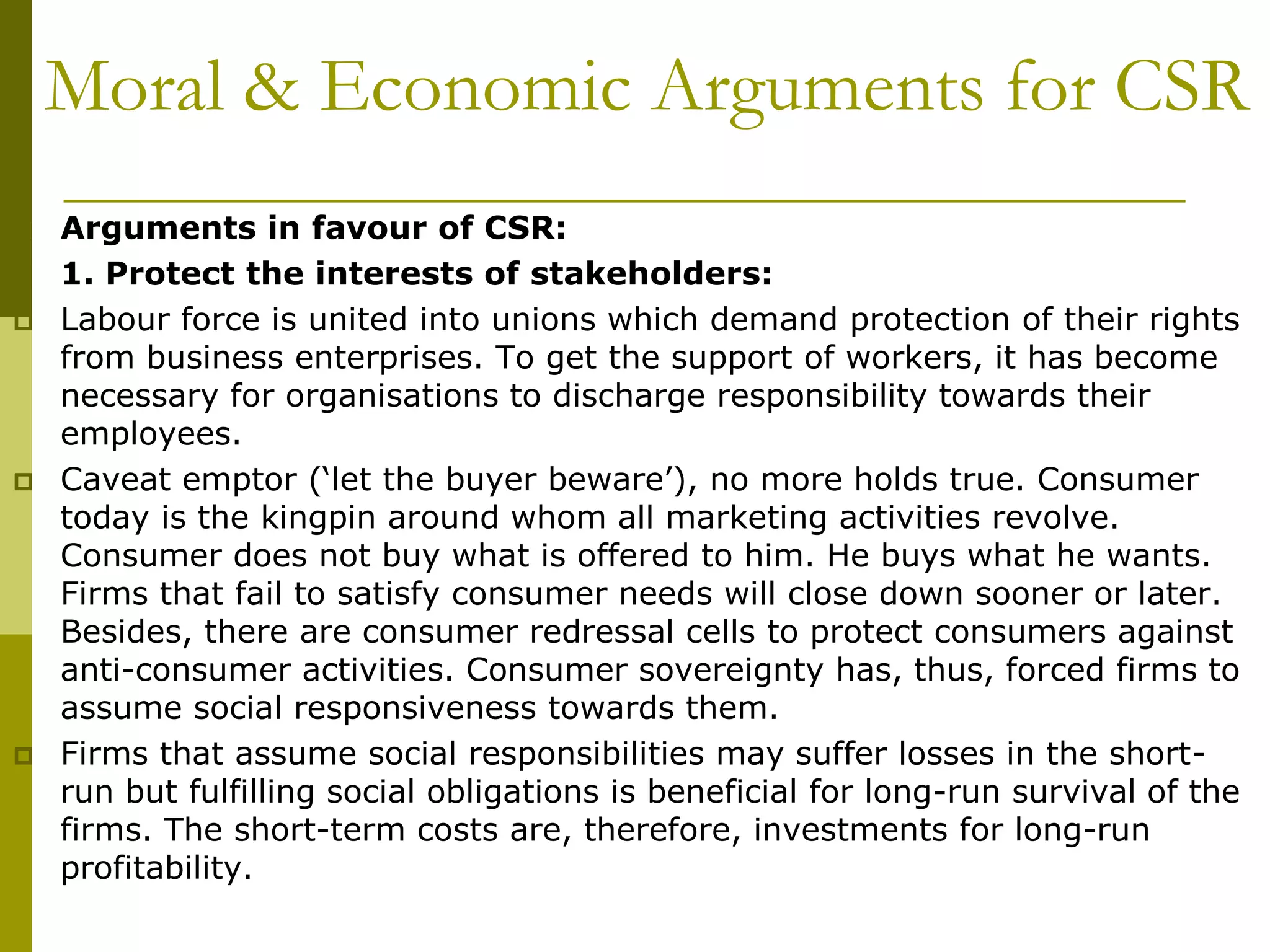 Moral & Economic Arguments for CSR
 Arguments in favour of CSR:
 1. Protect the interests of stakeholders:
 Labour force is united into unions which demand protection of their rights
from business enterprises. To get the support of workers, it has become
necessary for organisations to discharge responsibility towards their
employees.
 Caveat emptor (‘let the buyer beware’), no more holds true. Consumer
today is the kingpin around whom all marketing activities revolve.
Consumer does not buy what is offered to him. He buys what he wants.
Firms that fail to satisfy consumer needs will close down sooner or later.
Besides, there are consumer redressal cells to protect consumers against
anti-consumer activities. Consumer sovereignty has, thus, forced firms to
assume social responsiveness towards them.
 Firms that assume social responsibilities may suffer losses in the short-
run but fulfilling social obligations is beneficial for long-run survival of the
firms. The short-term costs are, therefore, investments for long-run
profitability.
 