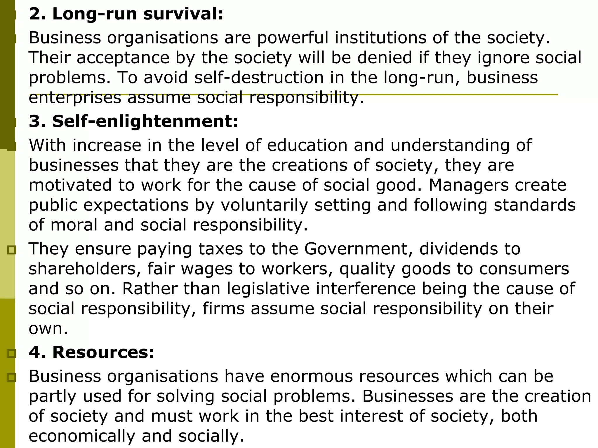  2. Long-run survival:
 Business organisations are powerful institutions of the society.
Their acceptance by the society will be denied if they ignore social
problems. To avoid self-destruction in the long-run, business
enterprises assume social responsibility.
 3. Self-enlightenment:
 With increase in the level of education and understanding of
businesses that they are the creations of society, they are
motivated to work for the cause of social good. Managers create
public expectations by voluntarily setting and following standards
of moral and social responsibility.
 They ensure paying taxes to the Government, dividends to
shareholders, fair wages to workers, quality goods to consumers
and so on. Rather than legislative interference being the cause of
social responsibility, firms assume social responsibility on their
own.
 4. Resources:
 Business organisations have enormous resources which can be
partly used for solving social problems. Businesses are the creation
of society and must work in the best interest of society, both
economically and socially.
 