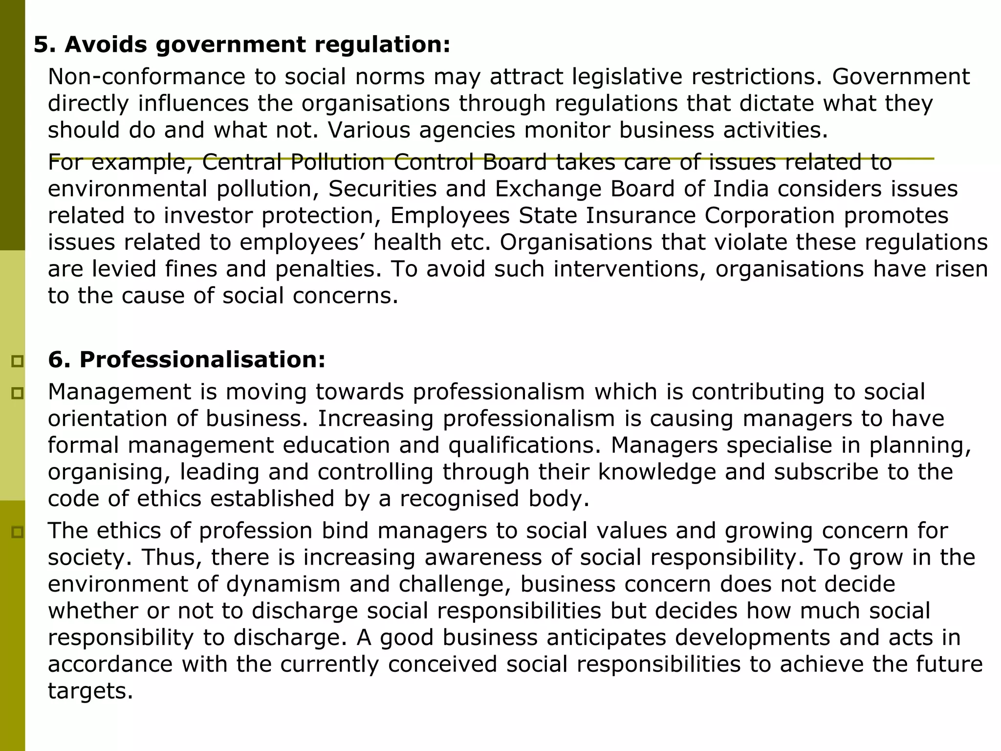 5. Avoids government regulation:
 Non-conformance to social norms may attract legislative restrictions. Government
directly influences the organisations through regulations that dictate what they
should do and what not. Various agencies monitor business activities.
 For example, Central Pollution Control Board takes care of issues related to
environmental pollution, Securities and Exchange Board of India considers issues
related to investor protection, Employees State Insurance Corporation promotes
issues related to employees’ health etc. Organisations that violate these regulations
are levied fines and penalties. To avoid such interventions, organisations have risen
to the cause of social concerns.
 6. Professionalisation:
 Management is moving towards professionalism which is contributing to social
orientation of business. Increasing professionalism is causing managers to have
formal management education and qualifications. Managers specialise in planning,
organising, leading and controlling through their knowledge and subscribe to the
code of ethics established by a recognised body.
 The ethics of profession bind managers to social values and growing concern for
society. Thus, there is increasing awareness of social responsibility. To grow in the
environment of dynamism and challenge, business concern does not decide
whether or not to discharge social responsibilities but decides how much social
responsibility to discharge. A good business anticipates developments and acts in
accordance with the currently conceived social responsibilities to achieve the future
targets.
 