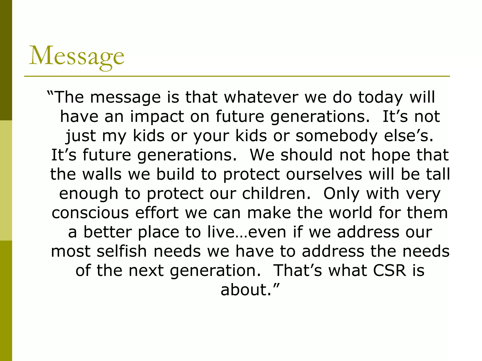 Message
“The message is that whatever we do today will
have an impact on future generations. It’s not
just my kids or your kids or somebody else’s.
It’s future generations. We should not hope that
the walls we build to protect ourselves will be tall
enough to protect our children. Only with very
conscious effort we can make the world for them
a better place to live…even if we address our
most selfish needs we have to address the needs
of the next generation. That’s what CSR is
about.”
 