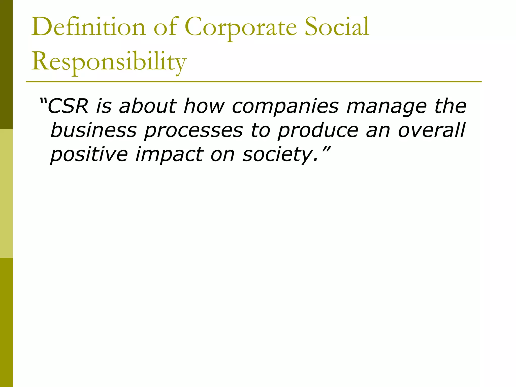 Definition of Corporate Social
Responsibility
“CSR is about how companies manage the
business processes to produce an overall
positive impact on society.”
 