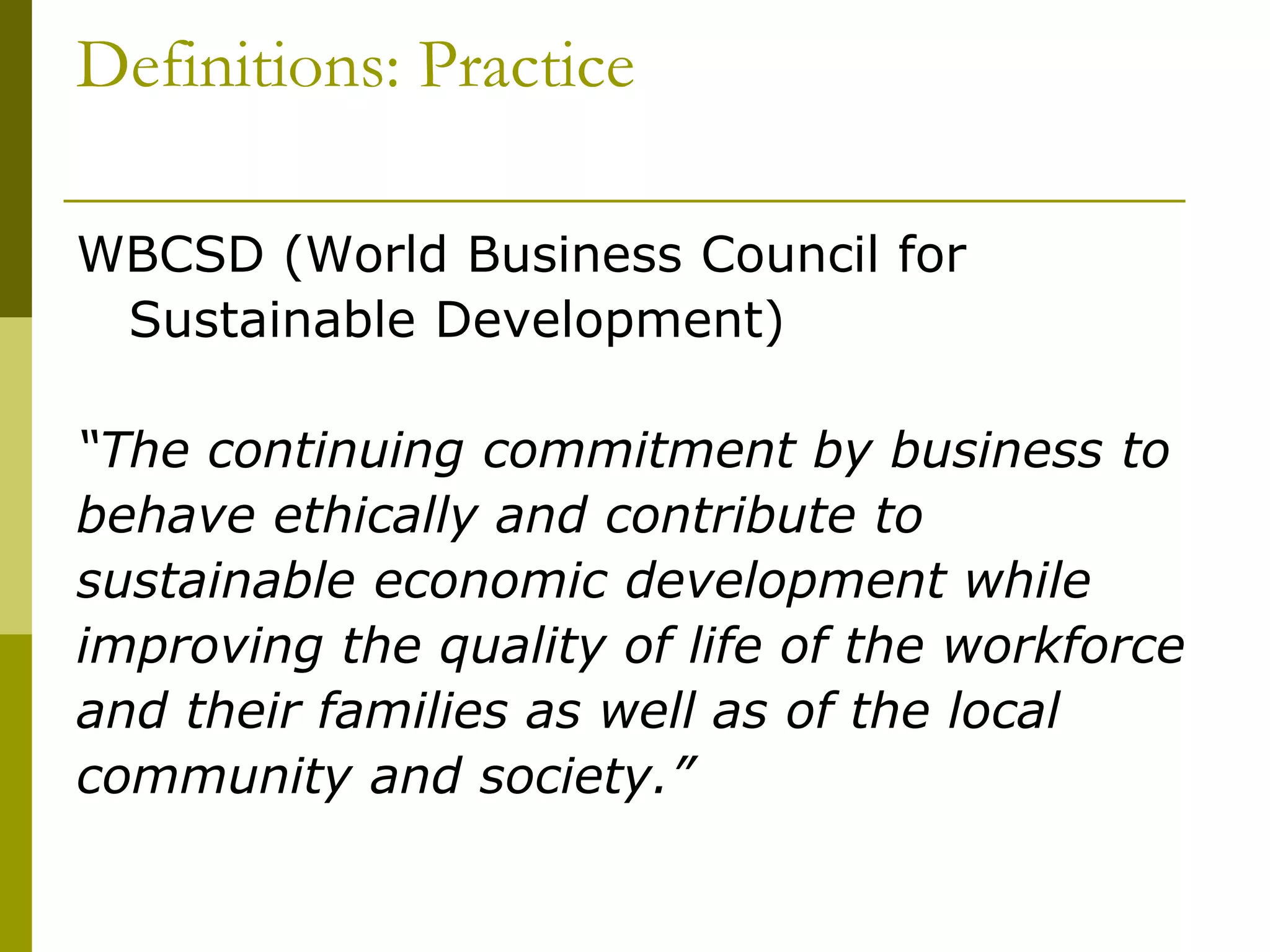 Definitions: Practice
WBCSD (World Business Council for
Sustainable Development)
“The continuing commitment by business to
behave ethically and contribute to
sustainable economic development while
improving the quality of life of the workforce
and their families as well as of the local
community and society.”
 