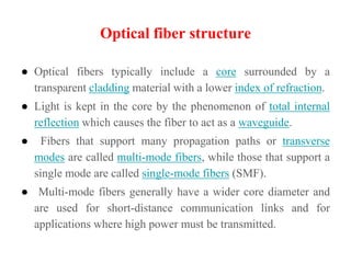 Optical fiber structure
● Optical fibers typically include a core surrounded by a
transparent cladding material with a lower index of refraction.
● Light is kept in the core by the phenomenon of total internal
reflection which causes the fiber to act as a waveguide.
● Fibers that support many propagation paths or transverse
modes are called multi-mode fibers, while those that support a
single mode are called single-mode fibers (SMF).
● Multi-mode fibers generally have a wider core diameter and
are used for short-distance communication links and for
applications where high power must be transmitted.
 