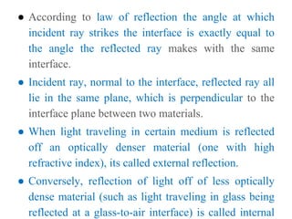 ● According to law of reflection the angle at which
incident ray strikes the interface is exactly equal to
the angle the reflected ray makes with the same
interface.
● Incident ray, normal to the interface, reflected ray all
lie in the same plane, which is perpendicular to the
interface plane between two materials.
● When light traveling in certain medium is reflected
off an optically denser material (one with high
refractive index), its called external reflection.
● Conversely, reflection of light off of less optically
dense material (such as light traveling in glass being
reflected at a glass-to-air interface) is called internal
 