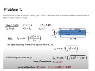 Problem 1:
The Refractive Indices of core and cladding are 1.50 and 1.48 respectively in an Optical Fiber.Find the Numerical
Aperture and Acceptance Angle
 