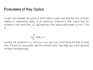 Postulates of Ray Optics
4.Light rays between the points A and B follow a path such that the time of travel,
relative to neighboring paths, is an extremum (minimum). This means that the
variation in the travel time, or, equivalently,in the optical path lenght, is zero. That
is,
Usually, the extremum is a minimum; then light rays travel along the path of least
time. If there are many paths with the minimum time, then light rays travel along all
of these simultaneously.
 