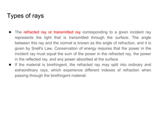 Types of rays
● The refracted ray or transmitted ray corresponding to a given incident ray
represents the light that is transmitted through the surface. The angle
between this ray and the normal is known as the angle of refraction, and it is
given by Snell's Law. Conservation of energy requires that the power in the
incident ray must equal the sum of the power in the refracted ray, the power
in the reflected ray, and any power absorbed at the surface
● If the material is birefringent, the refracted ray may split into ordinary and
extraordinary rays, which experience different indexes of refraction when
passing through the birefringent material.
 