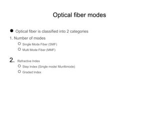 Optical fiber modes
● Optical fiber is classified into 2 categories
1. Number of modes
○ Single Mode Fiber (SMF)
○ Multi Mode Fiber (MMF)
2. Refractive Index
○ Step Index (Single mode/ Munltimode)
○ Graded Index
 