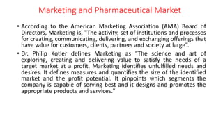 Marketing and Pharmaceutical Market
• According to the American Marketing Association (AMA) Board of
Directors, Marketing is, "The activity, set of institutions and processes
for creating, communicating, delivering, and exchanging offerings that
have value for customers, clients, partners and society at large”.
• Dr. Philip Kotler defines Marketing as "The science and art of
exploring, creating and delivering value to satisfy the needs of a
target market at a profit. Marketing identifies unfulfilled needs and
desires. It defines measures and quantifies the size of the identified
market and the profit potential. It pinpoints which segments the
company is capable of serving best and it designs and promotes the
appropriate products and services."
 