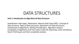 DATA STRUCTURES
Unit 1: Introduction to Algorithms & Data Structure
Introduction: Data types, Abstraction, Abstract Data Type (ADT), Concept of
data structure, Types of data structures, Operations on Data Structures,
Introduction to Algorithms, Writing Pseudocodes, Algorithm analysis,
Complexity of algorithms and Time space trade-off, Searching: Linear and Binary
Search Techniques and their complexity analysis.
 