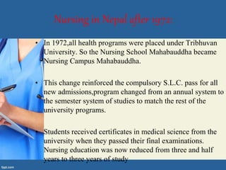 Nursing in Nepal after 1972:
• In 1972,all health programs were placed under Tribhuvan
University. So the Nursing School Mahabauddha became
Nursing Campus Mahabauddha.
• This change reinforced the compulsory S.L.C. pass for all
new admissions,program changed from an annual system to
the semester system of studies to match the rest of the
university programs.
• Students received certificates in medical science from the
university when they passed their final examinations.
Nursing education was now reduced from three and half
years to three years of study
 