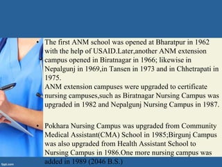 • The first ANM school was opened at Bharatpur in 1962
with the help of USAID.Later,another ANM extension
campus opened in Biratnagar in 1966; likewise in
Nepalgunj in 1969,in Tansen in 1973 and in Chhetrapati in
1975.
ANM extension campuses were upgraded to certificate
nursing campuses,such as Biratnagar Nursing Campus was
upgraded in 1982 and Nepalgunj Nursing Campus in 1987.
• Pokhara Nursing Campus was upgraded from Community
Medical Assistant(CMA) School in 1985;Birgunj Campus
was also upgraded from Health Assistant School to
Nursing Campus in 1986.One more nursing campus was
added in 1989 (2046 B.S.)
 