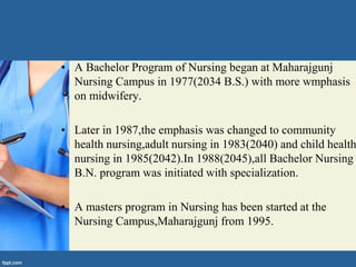 • A Bachelor Program of Nursing began at Maharajgunj
Nursing Campus in 1977(2034 B.S.) with more wmphasis
on midwifery.
• Later in 1987,the emphasis was changed to community
health nursing,adult nursing in 1983(2040) and child health
nursing in 1985(2042).In 1988(2045),all Bachelor Nursing
B.N. program was initiated with specialization.
• A masters program in Nursing has been started at the
Nursing Campus,Maharajgunj from 1995.
 