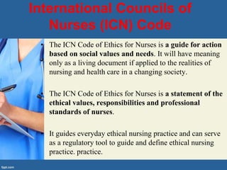 International Councils of
Nurses (ICN) Code
• The ICN Code of Ethics for Nurses is a guide for action
based on social values and needs. It will have meaning
only as a living document if applied to the realities of
nursing and health care in a changing society.
• The ICN Code of Ethics for Nurses is a statement of the
ethical values, responsibilities and professional
standards of nurses.
• It guides everyday ethical nursing practice and can serve
as a regulatory tool to guide and define ethical nursing
practice. practice.
 