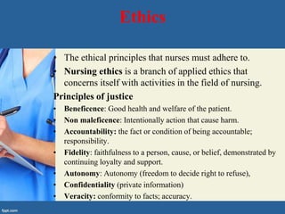 Ethics
• The ethical principles that nurses must adhere to.
• Nursing ethics is a branch of applied ethics that
concerns itself with activities in the field of nursing.
Principles of justice
• Beneficence: Good health and welfare of the patient.
• Non maleficence: Intentionally action that cause harm.
• Accountability: the fact or condition of being accountable;
responsibility.
• Fidelity: faithfulness to a person, cause, or belief, demonstrated by
continuing loyalty and support.
• Autonomy: Autonomy (freedom to decide right to refuse),
• Confidentiality (private information)
• Veracity: conformity to facts; accuracy.
 
