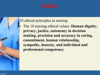 Ethics
10 ethical principles in nursing
• The 10 nursing ethical values: Human dignity,
privacy, justice, autonomy in decision
making, precision and accuracy in caring,
commitment, human relationship,
sympathy, honesty, and individual and
professional competency.
 