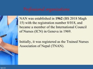 Professional organizations
• NAN was established in 1962 (BS 2018 Magh
15) with the registration number 8/018, and
became a member of the International Council
of Nurses (ICN) in Geneva in 1969.
• Initially, it was registered as the Trained Nurses
Association of Nepal (TNAN).
 