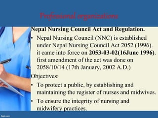 Professional organizations
Nepal Nursing Council Act and Regulation.
• Nepal Nursing Council (NNC) is established
under Nepal Nursing Council Act 2052 (1996).
it came into force on 2053-03-02(16June 1996).
first amendment of the act was done on
2058/10/14 (17th January, 2002 A.D.)
Objectives:
• To protect a public, by establishing and
maintaining the register of nurses and midwives.
• To ensure the integrity of nursing and
midwifery practices.
 