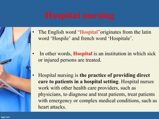 Hospital nursing
• The English word “Hospital”originates from the latin
word ‘Hospile’ and french word ‘Hospitale’.
• In other words, Hospital is an institution in which sick
or injured persons are treated.
• Hospital nursing is the practice of providing direct
care to patients in a hospital setting. Hospital nurses
work with other health care providers, such as
physicians, to diagnose and treat patients, treat patients
with emergency or complex medical conditions, such as
heart attacks.
 