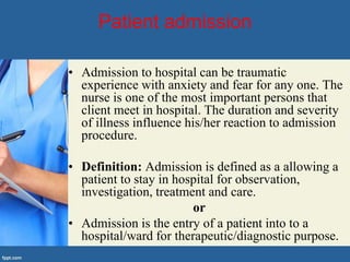 Patient admission
• Admission to hospital can be traumatic
experience with anxiety and fear for any one. The
nurse is one of the most important persons that
client meet in hospital. The duration and severity
of illness influence his/her reaction to admission
procedure.
• Definition: Admission is defined as a allowing a
patient to stay in hospital for observation,
investigation, treatment and care.
or
• Admission is the entry of a patient into to a
hospital/ward for therapeutic/diagnostic purpose.
 