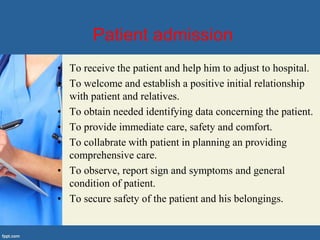 Patient admission
• To receive the patient and help him to adjust to hospital.
• To welcome and establish a positive initial relationship
with patient and relatives.
• To obtain needed identifying data concerning the patient.
• To provide immediate care, safety and comfort.
• To collabrate with patient in planning an providing
comprehensive care.
• To observe, report sign and symptoms and general
condition of patient.
• To secure safety of the patient and his belongings.
 