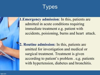 1.Emergency admission: In this, patients are
admitted in acute conditions requiring
immediate treatment e.g. patient with
accidents, poisioning, burns and heart attack.
2. Routine admission: In this, patients are
amitted for investigation and medical or
surgical treatment. Treatment is given
according to patient’s problem . e,g. patients
with hypertension, diabetes and bronchitis.
Types
 