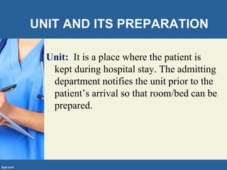 UNIT AND ITS PREPARATION
Unit: It is a place where the patient is
kept during hospital stay. The admitting
department notifies the unit prior to the
patient’s arrival so that room/bed can be
prepared.
 