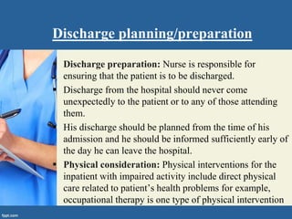 Discharge planning/preparation
 Discharge preparation: Nurse is responsible for
ensuring that the patient is to be discharged.
 Discharge from the hospital should never come
unexpectedly to the patient or to any of those attending
them.
 His discharge should be planned from the time of his
admission and he should be informed sufficiently early of
the day he can leave the hospital.
 Physical consideration: Physical interventions for the
inpatient with impaired activity include direct physical
care related to patient’s health problems for example,
occupational therapy is one type of physical intervention
 