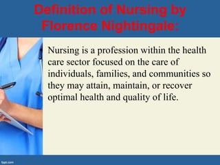 Definition of Nursing by
Florence Nightingale:
• Nursing is a profession within the health
care sector focused on the care of
individuals, families, and communities so
they may attain, maintain, or recover
optimal health and quality of life.
 
