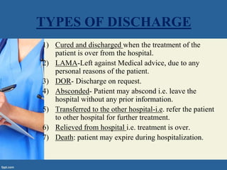 TYPES OF DISCHARGE
1) Cured and discharged when the treatment of the
patient is over from the hospital.
2) LAMA-Left against Medical advice, due to any
personal reasons of the patient.
3) DOR- Discharge on request.
4) Absconded- Patient may abscond i.e. leave the
hospital without any prior information.
5) Transferred to the other hospital-i.e. refer the patient
to other hospital for further treatment.
6) Relieved from hospital i.e. treatment is over.
7) Death: patient may expire during hospitalization.
 