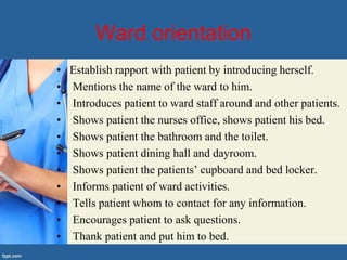 Ward orientation
• Establish rapport with patient by introducing herself.
• Mentions the name of the ward to him.
• Introduces patient to ward staff around and other patients.
• Shows patient the nurses office, shows patient his bed.
• Shows patient the bathroom and the toilet.
• Shows patient dining hall and dayroom.
• Shows patient the patients’ cupboard and bed locker.
• Informs patient of ward activities.
• Tells patient whom to contact for any information.
• Encourages patient to ask questions.
• Thank patient and put him to bed.
 