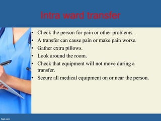 Intra ward transfer
• Check the person for pain or other problems.
• A transfer can cause pain or make pain worse.
• Gather extra pillows.
• Look around the room.
• Check that equipment will not move during a
transfer.
• Secure all medical equipment on or near the person.
 