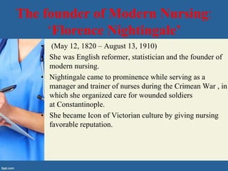 The founder of Modern Nursing:
‘Florence Nightingale’
• (May 12, 1820 – August 13, 1910)
• She was English reformer, statistician and the founder of
modern nursing.
• Nightingale came to prominence while serving as a
manager and trainer of nurses during the Crimean War , in
which she organized care for wounded soldiers
at Constantinople.
• She became Icon of Victorian culture by giving nursing
favorable reputation.
 