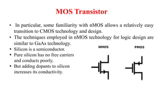 MOS Transistor
• In particular, some familiarity with nMOS allows a relatively easy
transition to CMOS technology and design.
• The techniques employed in nMOS technology for logic design are
similar to GaAs technology.
 Silicon is a semiconductor.
 Pure silicon has no free carriers
and conducts poorly.
 But adding dopants to silicon
increases its conductivity.
 