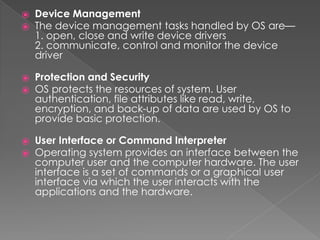 ⦿ Device Management
⦿ The device management tasks handled by OS are—
1. open, close and write device drivers
2. communicate, control and monitor the device
driver
⦿ Protection and Security
⦿ OS protects the resources of system. User
authentication, file attributes like read, write,
encryption, and back-up of data are used by OS to
provide basic protection.
⦿ User Interface or Command Interpreter
⦿ Operating system provides an interface between the
computer user and the computer hardware. The user
interface is a set of commands or a graphical user
interface via which the user interacts with the
applications and the hardware.
 