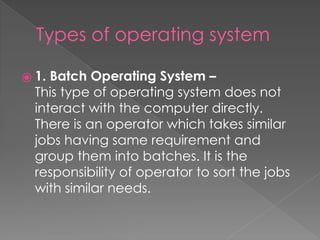 Types of operating system
⦿ 1. Batch Operating System –
This type of operating system does not
interact with the computer directly.
There is an operator which takes similar
jobs having same requirement and
group them into batches. It is the
responsibility of operator to sort the jobs
with similar needs.
 