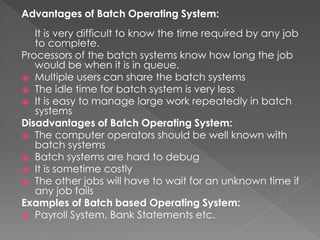 Advantages of Batch Operating System:
It is very difficult to know the time required by any job
to complete.
Processors of the batch systems know how long the job
would be when it is in queue.
⦿ Multiple users can share the batch systems
⦿ The idle time for batch system is very less
⦿ It is easy to manage large work repeatedly in batch
systems
Disadvantages of Batch Operating System:
⦿ The computer operators should be well known with
batch systems
⦿ Batch systems are hard to debug
⦿ It is sometime costly
⦿ The other jobs will have to wait for an unknown time if
any job fails
Examples of Batch based Operating System:
⦿ Payroll System, Bank Statements etc.
 