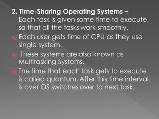 2. Time-Sharing Operating Systems –
Each task is given some time to execute,
so that all the tasks work smoothly.
⦿ Each user gets time of CPU as they use
single system.
⦿ These systems are also known as
Multitasking Systems.
⦿ The time that each task gets to execute
is called quantum. After this time interval
is over OS switches over to next task.
 