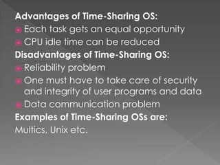 Advantages of Time-Sharing OS:
⦿ Each task gets an equal opportunity
⦿ CPU idle time can be reduced
Disadvantages of Time-Sharing OS:
⦿ Reliability problem
⦿ One must have to take care of security
and integrity of user programs and data
⦿ Data communication problem
Examples of Time-Sharing OSs are:
Multics, Unix etc.
 