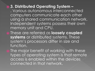 ⦿ 3. Distributed Operating System –
. Various autonomous interconnected
computers communicate each other
using a shared communication network.
Independent systems possess their own
memory unit and CPU.
⦿ These are referred as loosely coupled
systems or distributed systems. These
system’s processors differ in size and
function.
⦿ The major benefit of working with these
types of operating system is that remote
access is enabled within the devices
connected in that network.
 