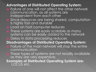 Advantages of Distributed Operating System:
⦿ Failure of one will not affect the other network
communication, as all systems are
independent from each other
⦿ Since resources are being shared, computation
is highly fast and durable
⦿ Load on host computer reduces
⦿ These systems are easily scalable as many
systems can be easily added to the network
⦿ Delay in data processing reduces
Disadvantages of Distributed Operating System:
⦿ Failure of the main network will stop the entire
communication
⦿ These types of systems are not readily available
as they are very expensive.
Examples of Distributed Operating System are-
LOCUS etc.
 