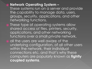 ⦿ Network Operating System –
These systems run on a server and provide
the capability to manage data, users,
groups, security, applications, and other
networking functions.
⦿ These type of operating systems allow
shared access of files, printers, security,
applications, and other networking
functions over a small private network.
⦿ all the users are well aware of the
underlying configuration, of all other users
within the network, their individual
connections etc. and that’s why these
computers are popularly known as tightly
coupled systems.
 
