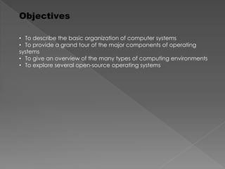 Objectives
• To describe the basic organization of computer systems
• To provide a grand tour of the major components of operating
systems
• To give an overview of the many types of computing environments
• To explore several open-source operating systems
 