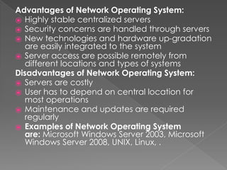 Advantages of Network Operating System:
⦿ Highly stable centralized servers
⦿ Security concerns are handled through servers
⦿ New technologies and hardware up-gradation
are easily integrated to the system
⦿ Server access are possible remotely from
different locations and types of systems
Disadvantages of Network Operating System:
⦿ Servers are costly
⦿ User has to depend on central location for
most operations
⦿ Maintenance and updates are required
regularly
⦿ Examples of Network Operating System
are: Microsoft Windows Server 2003, Microsoft
Windows Server 2008, UNIX, Linux, .
 