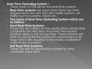 Real-Time Operating System –
These types of OSs serves the real-time systems.
⦿ Real-time systems are used when there are time
requirements are very strict like missile systems, air
traffic control systems, robots etc.
⦿ Two types of Real-Time Operating System which are
as follows:
⦿ Hard Real-Time Systems:
These OSs are meant for the applications where time
constraints are very strict and even the shortest
possible delay is not acceptable. These systems are
built for saving life like automatic parachutes or air
bags which are required to be readily available in
case of any accident.
⦿ Soft Real-Time Systems:
These OSs are for applications where for time-
constraint is less strict.
 