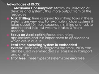 Advantages of RTOS:
Maximum Consumption: Maximum utilization of
devices and system , thus more output from all the
resources
⦿ Task Shifting: Time assigned for shifting tasks in these
systems are very less. For example in older systems it
takes about 10 micro seconds in shifting one task to
another and in latest systems it takes 3 micro
seconds.
⦿ Focus on Application: Focus on running
applications and less importance to applications
which are in queue.
⦿ Real time operating system in embedded
system: Since size of programs are small, RTOS can
also be used in embedded systems like in transport
and others.
⦿ Error Free: These types of systems are error free
 