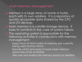 Main-Memory Management
⦿ Memory is a large array of words or bytes,
each with its own address. It is a repository of
quickly accessible data shared by the CPU
and I/O devices.
⦿ Main memory is a volatile storage device. It
loses its contents in the case of system failure.
⦿ The operating system is responsible for the
following activities in connections with memory
management:
› Keep track of which parts of memory are currently
being used and by whom.
› Decide which processes to load when memory
space becomes available.
› Allocate and reallocate memory space as needed.
 