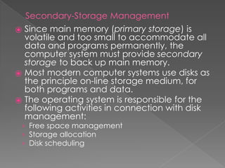 Secondary-Storage Management
⦿ Since main memory (primary storage) is
volatile and too small to accommodate all
data and programs permanently, the
computer system must provide secondary
storage to back up main memory.
⦿ Most modern computer systems use disks as
the principle on-line storage medium, for
both programs and data.
⦿ The operating system is responsible for the
following activities in connection with disk
management:
› Free space management
› Storage allocation
› Disk scheduling
 
