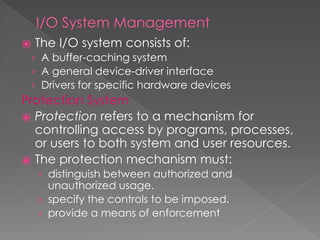 I/O System Management
⦿ The I/O system consists of:
› A buffer-caching system
› A general device-driver interface
› Drivers for specific hardware devices
Protection System
⦿ Protection refers to a mechanism for
controlling access by programs, processes,
or users to both system and user resources.
⦿ The protection mechanism must:
› distinguish between authorized and
unauthorized usage.
› specify the controls to be imposed.
› provide a means of enforcement
 